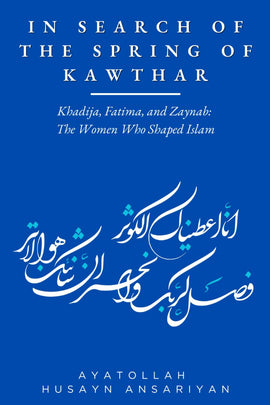 In Search of the Spring of Kawthar: Khadija, Fatima, and Zaynab: The Women Who Shaped Islam- Ayt Ansariyan